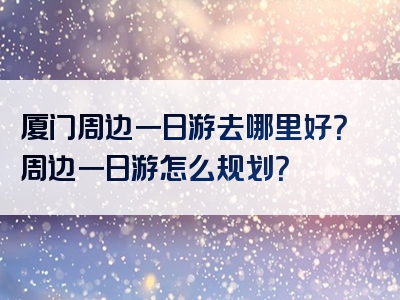 厦门周边一日游去哪里好？周边一日游怎么规划？