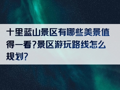 十里蓝山景区有哪些美景值得一看？景区游玩路线怎么规划？