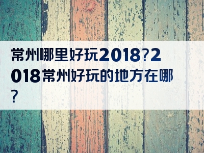 常州哪里好玩2018？2018常州好玩的地方在哪？