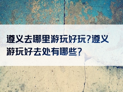 遵义去哪里游玩好玩？遵义游玩好去处有哪些？