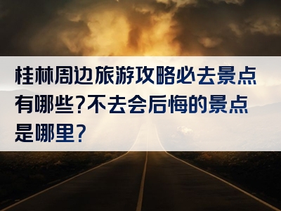 桂林周边旅游攻略必去景点有哪些？不去会后悔的景点是哪里？