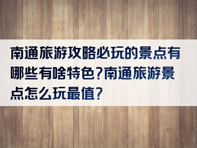 南通旅游攻略必玩的景点有哪些有啥特色？南通旅游景点怎么玩最值？