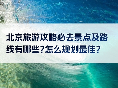 北京旅游攻略必去景点及路线有哪些？怎么规划最佳？
