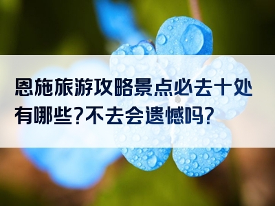 恩施旅游攻略景点必去十处有哪些？不去会遗憾吗？