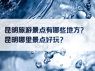 昆明旅游景点有哪些地方？昆明哪里景点好玩？