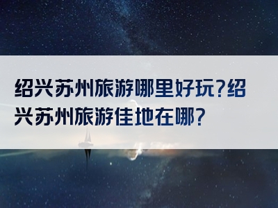 绍兴苏州旅游哪里好玩？绍兴苏州旅游佳地在哪？
