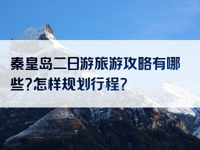 秦皇岛二日游旅游攻略有哪些？怎样规划行程？