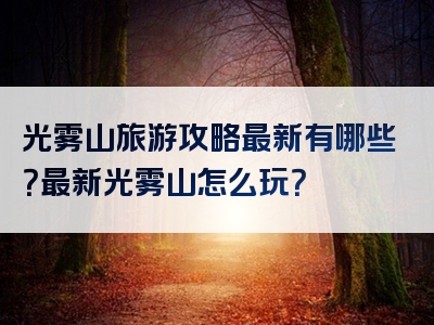 光雾山旅游攻略最新有哪些？最新光雾山怎么玩？