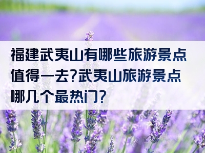 福建武夷山有哪些旅游景点值得一去？武夷山旅游景点哪几个最热门？