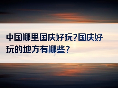 中国哪里国庆好玩？国庆好玩的地方有哪些？