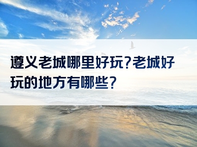 遵义老城哪里好玩？老城好玩的地方有哪些？
