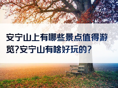 安宁山上有哪些景点值得游览？安宁山有啥好玩的？