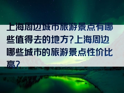 上海周边城市旅游景点有哪些值得去的地方？上海周边哪些城市的旅游景点性价比高？