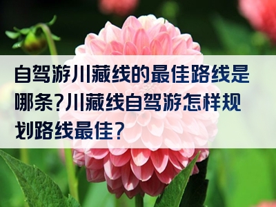 自驾游川藏线的最佳路线是哪条？川藏线自驾游怎样规划路线最佳？