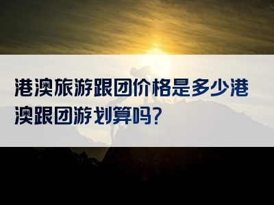 港澳旅游跟团价格是多少港澳跟团游划算吗？