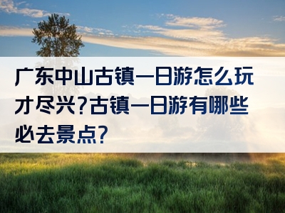 广东中山古镇一日游怎么玩才尽兴？古镇一日游有哪些必去景点？