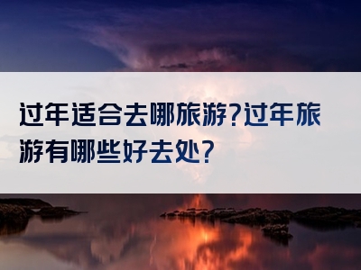 过年适合去哪旅游？过年旅游有哪些好去处？