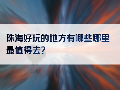 珠海好玩的地方有哪些哪里最值得去？
