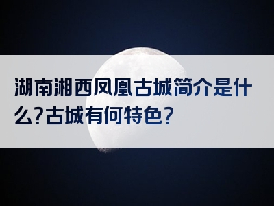 湖南湘西凤凰古城简介是什么？古城有何特色？