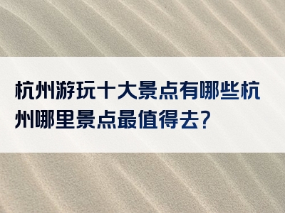 杭州游玩十大景点有哪些杭州哪里景点最值得去？