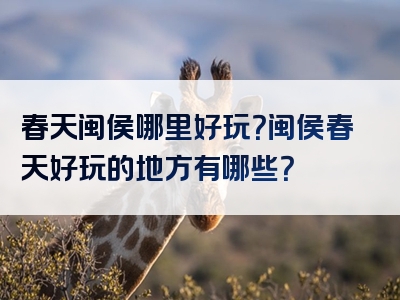 春天闽侯哪里好玩？闽侯春天好玩的地方有哪些？