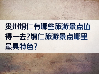 贵州铜仁有哪些旅游景点值得一去？铜仁旅游景点哪里最具特色？
