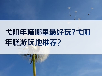 弋阳年糕哪里最好玩？弋阳年糕游玩地推荐？