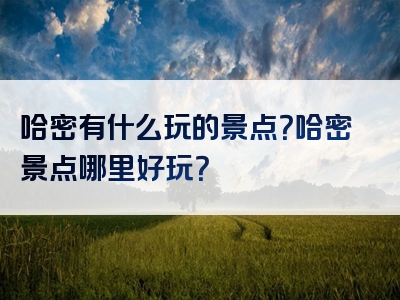 哈密有什么玩的景点？哈密景点哪里好玩？