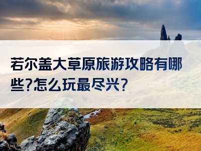 若尔盖大草原旅游攻略有哪些？怎么玩最尽兴？