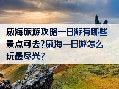 威海旅游攻略一日游有哪些景点可去？威海一日游怎么玩最尽兴？
