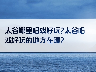 太谷哪里唱戏好玩？太谷唱戏好玩的地方在哪？