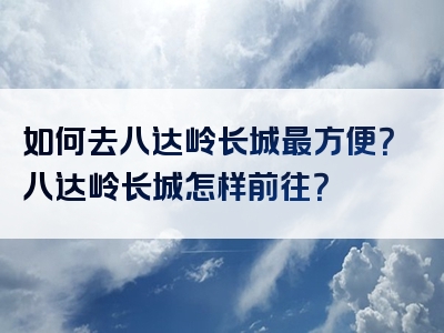 如何去八达岭长城最方便？八达岭长城怎样前往？