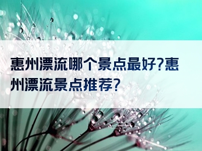 惠州漂流哪个景点最好？惠州漂流景点推荐？