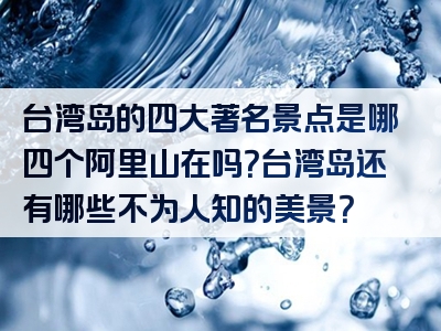 台湾岛的四大著名景点是哪四个阿里山在吗？台湾岛还有哪些不为人知的美景？