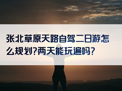 张北草原天路自驾二日游怎么规划？两天能玩遍吗？