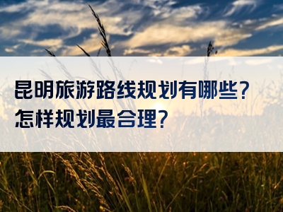 昆明旅游路线规划有哪些？怎样规划最合理？