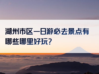 湖州市区一日游必去景点有哪些哪里好玩？