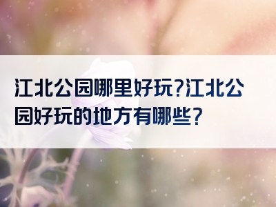江北公园哪里好玩？江北公园好玩的地方有哪些？