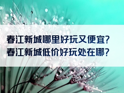 春江新城哪里好玩又便宜？春江新城低价好玩处在哪？