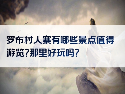 罗布村人寨有哪些景点值得游览？那里好玩吗？