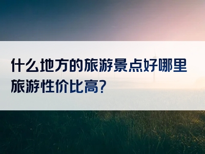 什么地方的旅游景点好哪里旅游性价比高？
