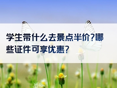 学生带什么去景点半价？哪些证件可享优惠？