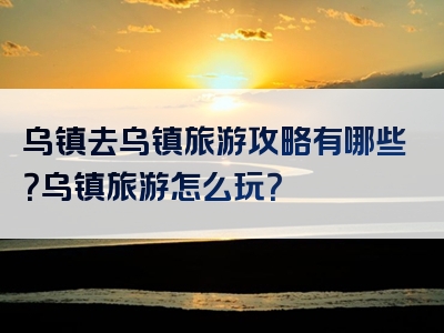 乌镇去乌镇旅游攻略有哪些？乌镇旅游怎么玩？