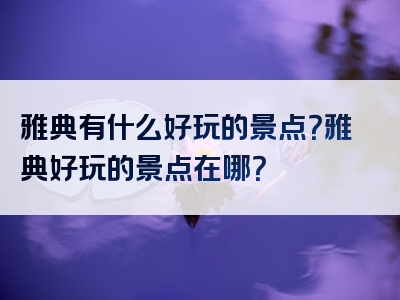 雅典有什么好玩的景点？雅典好玩的景点在哪？