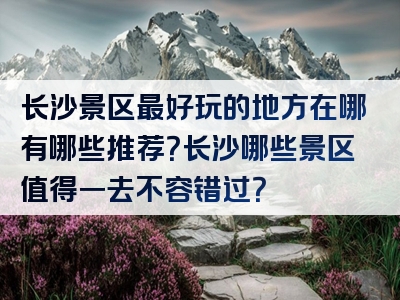 长沙景区最好玩的地方在哪有哪些推荐？长沙哪些景区值得一去不容错过？
