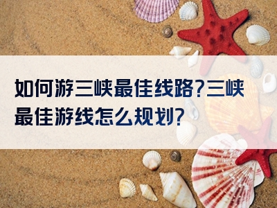 如何游三峡最佳线路？三峡最佳游线怎么规划？