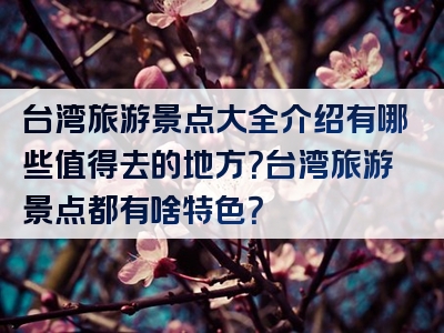 台湾旅游景点大全介绍有哪些值得去的地方？台湾旅游景点都有啥特色？