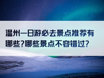 温州一日游必去景点推荐有哪些？哪些景点不容错过？