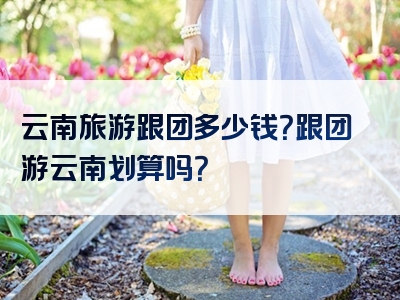 云南旅游跟团多少钱？跟团游云南划算吗？