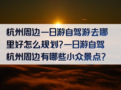 杭州周边一日游自驾游去哪里好怎么规划？一日游自驾杭州周边有哪些小众景点？